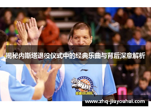 揭秘内斯塔退役仪式中的经典乐曲与背后深意解析 揭秘内斯塔退役仪式中的经典乐曲与背后深意解析