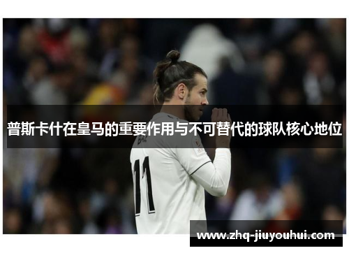 普斯卡什在皇马的重要作用与不可替代的球队核心地位 普斯卡什在皇马的重要作用与不可替代的球队核心地位