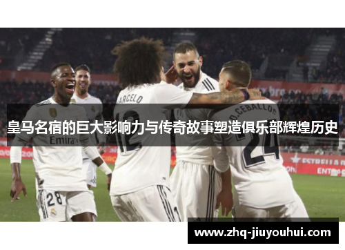 皇马名宿的巨大影响力与传奇故事塑造俱乐部辉煌历史