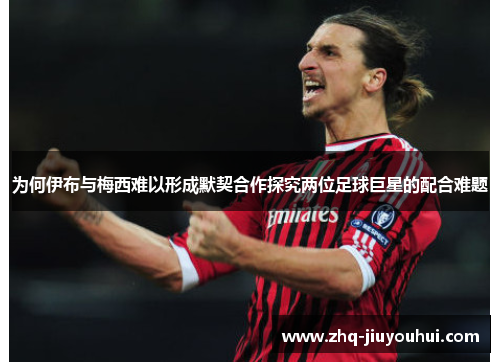 为何伊布与梅西难以形成默契合作探究两位足球巨星的配合难题
