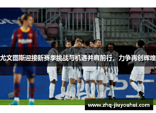 尤文图斯迎接新赛季挑战与机遇并肩前行，力争再创辉煌