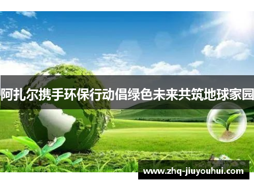 阿扎尔携手环保行动倡绿色未来共筑地球家园 阿扎尔携手环保行动倡绿色未来共筑地球家园