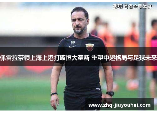 佩雷拉带领上海上港打破恒大垄断 重塑中超格局与足球未来 佩雷拉带领上海上港打破恒大垄断 重塑中超格局与足球未来